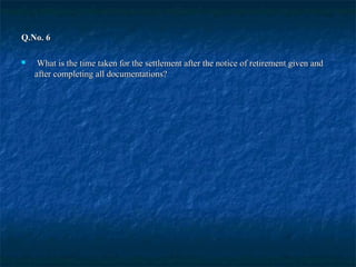 Q.No. 6Q.No. 6
 What is the time taken for the settlement after the notice of retirement given andWhat is the time taken for the settlement after the notice of retirement given and
after completing all documentations?after completing all documentations?
 