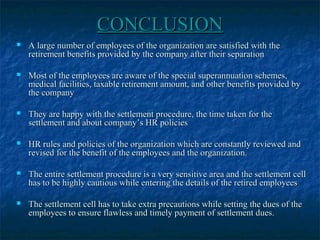 CONCLUSIONCONCLUSION
 A large number of employees of the organization are satisfied with theA large number of employees of the organization are satisfied with the
retirement benefits provided by the company after their separationretirement benefits provided by the company after their separation
 Most of the employees are aware of the special superannuation schemes,Most of the employees are aware of the special superannuation schemes,
medical facilities, taxable retirement amount, and other benefits provided bymedical facilities, taxable retirement amount, and other benefits provided by
the companythe company
 They are happy with the settlement procedure, the time taken for theThey are happy with the settlement procedure, the time taken for the
settlement and about company’s HR policiessettlement and about company’s HR policies
 HR rules and policies of the organization which are constantly reviewed andHR rules and policies of the organization which are constantly reviewed and
revised for the benefit of the employees and the organization.revised for the benefit of the employees and the organization.
 The entire settlement procedure is a very sensitive area and the settlement cellThe entire settlement procedure is a very sensitive area and the settlement cell
has to be highly cautious while entering the details of the retired employeeshas to be highly cautious while entering the details of the retired employees
 The settlement cell has to take extra precautions while setting the dues of theThe settlement cell has to take extra precautions while setting the dues of the
employees to ensure flawless and timely payment of settlement dues.employees to ensure flawless and timely payment of settlement dues.
 
