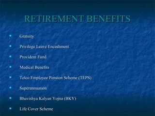 RETIREMENT BENEFITSRETIREMENT BENEFITS
 GratuityGratuity
 Privilege Leave EncashmentPrivilege Leave Encashment
 Provident FundProvident Fund
 Medical BenefitsMedical Benefits
 Telco Employee Pension Scheme (TEPS)Telco Employee Pension Scheme (TEPS)
 SuperannuationSuperannuation
 Bhavishya Kalyan Yojna (BKY)Bhavishya Kalyan Yojna (BKY)
 Life Cover SchemeLife Cover Scheme
 