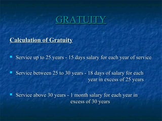 GRATUITYGRATUITY
Calculation of GratuityCalculation of Gratuity
 Service up to 25 years - 15 days salary for each year of serviceService up to 25 years - 15 days salary for each year of service
 Service between 25 to 30 years - 18 days of salary for eachService between 25 to 30 years - 18 days of salary for each
year in excess of 25 yearsyear in excess of 25 years
 Service above 30 years - 1 month salary for each year inService above 30 years - 1 month salary for each year in
excess of 30 yearsexcess of 30 years
 