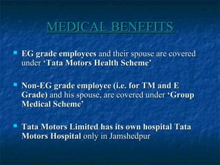 MEDICAL BENEFITSMEDICAL BENEFITS
 EG grade employeesEG grade employees and their spouse are coveredand their spouse are covered
underunder ‘Tata Motors Health Scheme’‘Tata Motors Health Scheme’
 Non-EG grade employee (i.e. for TM and ENon-EG grade employee (i.e. for TM and E
Grade)Grade) and his spouse, are covered underand his spouse, are covered under ‘Group‘Group
Medical Scheme’Medical Scheme’
 Tata Motors Limited has its own hospital TataTata Motors Limited has its own hospital Tata
Motors HospitalMotors Hospital only in Jamshedpuronly in Jamshedpur
 