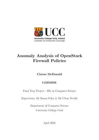 Anomaly Analysis of OpenStack
Firewall Policies
Ciaran McDonald
112353056
Final Year Project - BSc in Computer Science
Supervisors: Dr Simon Foley & Mr Ultan Neville
Department of Computer Science
University College Cork
April 2016
 