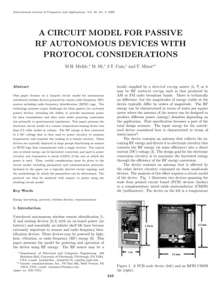 International Journal of Computers and Applications, Vol. 28, No. 3, 2006
A CIRCUIT MODEL FOR PASSIVE
RF AUTONOMOUS DEVICES WITH
PROTOCOL CONSIDERATIONS
M.H. Mickle,∗
M. Mi,∗
J.T. Cain,∗
and T. Minor∗∗
Abstract
This paper focuses on a lumped circuit model for autonomous
untethered wireless devices powered by remote radio frequency (RF)
sources including radio frequency identiﬁcation (RFID) tags. The
technology presents major challenges for these passive (no on-board
power) devices, including the ability to provide maximum power
for data transmission and data rates under powering constraints
due primarily to governmental regulations. This paper presents the
electronic circuit model of a remote temperature-sensing device less
than 0.5 cubic inches in volume. The RF energy is ﬁrst converted
to a DC voltage that is then used to power circuitry to measure
temperature and transmit the reading to a remote receiver. These
devices are typically deployed in large groups functioning as sensors
or RFID tags that communicate with a single receiver. The typical
rate at which energy can be harvested, converted, and used to power
circuitry and transmitter is about 0.025% of the rate at which the
power is used. Thus, careful consideration must be given to the
circuit model, including parameters and communication protocols.
Included in the paper are a logically derived circuit topology and
the methodology by which the parameters can be determined. The
protocol can then be analyzed with respect to power using the
resulting circuit model.
Key Words
Energy harvesting, protocol, wireless devices, communications
1. Introduction
Untethered autonomous wireless remote identiﬁcation [1,
2] and sensing devices [3–5] with no on-board power (no
battery) and essentially an inﬁnite shelf life have become
extremely important to sensors and radio frequency iden-
tiﬁcation devices. These devices may be powered by light,
heat, vibration, or radio frequency (RF) energy [6]. This
paper presents the model for powering and operation of
the device using RF energy. The RF source may be a
∗ Department of Electrical and Computer Engineering, 348
Benedum Hall, University of Pittsburgh, Pittsburgh, PA 15261,
USA; e-mail: {mickle@ee., mimst42+@, cain@ee.}pitt.edu
∗∗ Gnostic communications, Inc., PO Box 663, Belle Vernon, PA
15012, USA; e-mail: timminor1@yahoo.com
(paper no. 202-1723)
locally supplied by a directed energy source [4, 7] or it
may be RF ambient energy such as that produced by
AM or FM radio broadcast bands. There is technically
no diﬀerence, but the magnitudes of energy viable at the
device typically diﬀer by orders of magnitude. The RF
energy can be characterized in terms of watts per square
meter where the antenna of the source can be designed to
produce diﬀerent power (energy) densities depending on
the application. That speciﬁcation becomes a part of the
total design scenario. The input energy for the unteth-
ered device considered here is characterized in terms of
watts/meter2
.
The device contains an antenna that collects the in-
coming RF energy and directs it to electronic circuitry that
converts the RF energy (at some eﬃciency) into a direct
current (DC) voltage [4]. The design goal for the electronic
conversion circuitry is to maximize the harvested energy
through the eﬃciency of the RF energy conversion.
The device contains an antenna that is aﬀected by
the other device circuitry contained on these small-scale
devices. The analysis of this eﬀect requires a circuit model
of the device. Fig. 1 illustrates two devices spanning the
scale from printed circuit board (PCB) devices (inches)
to a complementary metal oxide semiconductor (CMOS)
die (millimeters). The device on the left is a temperature
Figure 1. A PCB scale device (left) and an RFID CMOS
die (right).
243
 