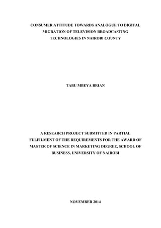 CONSUMER ATTITUDE TOWARDS ANALOGUE TO DIGITAL
MIGRATION OF TELEVISION BROADCASTING
TECHNOLOGIES IN NAIROBI COUNTY
TABU MBEYA BRIAN
A RESEARCH PROJECT SUBMITTED IN PARTIAL
FULFILMENT OF THE REQUIREMENTS FOR THE AWARD OF
MASTER OF SCIENCE IN MARKETING DEGREE, SCHOOL OF
BUSINESS, UNIVERSITY OF NAIROBI
NOVEMBER 2014
 