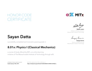 Director of Digital Learning
Massachusetts Institute of Technology
Sanjay Sarma
Professor of Physics, Emeritus
Massachusetts Institute of Technology
Walter Lewin
HONOR CODE CERTIFICATE Verify the authenticity of this certificate at
CERTIFICATE
HONOR CODE
Sayan Datta
successfully completed and received a passing grade in
8.01x: Physics I (Classical Mechanics)
a course of study offered by MITx, an online learning
initiative of The Massachusetts Institute of Technology through edX.
Issued January 16th, 2014 https://verify.edx.org/cert/bccb315dfc434b81b105f9b1b578661a
 