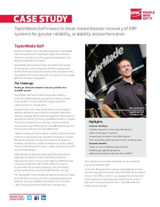 CASE STUDY..
TaylorMade Golf moves to cloud-based disaster recovery of ERP
systems for greater reliability, scalability and performance.
TaylorMade Golf
Based in Carlsbad, Calif., with offices worldwide, TaylorMade
Golf is a manufacturer of golf clubs, bags and accessories.
The firm is currently one of the largest golf equipment and
apparel companies in the world.
TaylorMade Golf’s initial success came with the innovation
of metal drivers, which debuted in 1979 and subsequently
dominated the game of golf. Currently, the company markets
TaylorMade drivers, fairway woods and hybrids, irons, wedges,
golf balls, footwear and apparel.
The Challenge
Finding an alternative disaster recovery solution for a
new ERP system
TaylorMade Golf found itself with a number of legacy
IT systems. While looking to upgrade in a number of areas,
it was disaster recovery (DR) that initially caught the
collective eye of IT management.
The planned loss of a corporate disaster recovery support
platform offered an opportunity to investigate alternative
solutions including DR relocation and upgrade. “We wanted to
upgrade our disaster-recovery capabilities in order to mitigate
the chance of data loss in our mission-critical, enterprise
resource planning or ERP system,” says Mike Nevlida, director,
infrastructure and services, TaylorMade Golf.
“We were looking at the concept of continuous data protection
in both our onsite production and DR environments,” he adds.
Nevlida also wanted to incorporate newer technology, for
example, virtualization, which would allow for quickly scaling
memory size, CPU and disk space – without having to purchase
incremental hardware.
While the organization was using nightly backup and data
replication for disaster recovery, Nevlida envisioned a
solution with a lower recovery point objective (RPO) through
continuous replication. “We needed a disaster recovery
environment that was best of breed to match the 99.99
percent uptime of our new Oracle ERP solution,” he says.
The TaylorMade IT team initially considered a colocation facility
for its disaster-recovery site. It also considered putting the
disaster-recovery capabilities at another of its own sites.
“There were unique benefits with each,” Nevlida says.
“But ultimately, we needed something set up quickly that
could scale inexpensively.”
To assist in finding the best solution, TaylorMade Golf called
upon the aggregation services team from CDW. “An invaluable
resource for CDW customers, our aggregation services team
offers experienced, professional assistance in the areas of
telecom, hosting and cloud services,” says Mike DeCorte,
CDW account manager.
Highlights
Customer challenge:
•Quickly migrate to an alternative DR platform
•Move from legacy IT systems
•Protect data in mission-critical ERP system
•Cut costs while achieving state-of-the-art data backup
Solutions/benefits:
•State-of-the-art DR and data protection
•Reliable and agile DR capabilities
•More predictable operating expenses (OPEX)
CASE STUDY
Michael Nevlida
Director, Infrastructure and Services
TaylorMade Golf
Carlsbad, Calif.
SHARE THIS
CASE STUDY
 