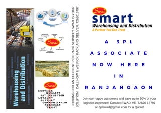 A 3 P L
A S S O C I A T E
N O W H E R E
I N
R A N J A N G A O N
Join our happy customers and save up to 30% of your
logistics expences! Contact SWAD +91 72620 16797
or 3plswad@gmail.com for a Quote!
LOOKINGFORANEFFICIENTPICKPACKSERVICE?SWADISYOUR
SOLUTION!CALLNOW&WEPICK,PACKANDDELIVER.7262016797.
 