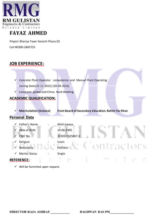 DIRECTOR RAJA ASHRAF ____________ BAGHWAN DAS PM_______________
FAYAZ AHMED
Project Bhariya Town Karachi Phase 03
Cell #0300-2845755
JOB EXPERIENCE:
 Concrete Plant Operator computerize and Manual Plant Operating
Joining Date(25-11-2015) (20-09-2016)
 Lenocean global and China Hard Working
ACADEMIC QUALIFICATION:
 Matriculation (Science) From Board of Secondary Education. Rahim Yar Khan
Personal Data
 Father’s Name : Allah Jiwaya
 Date of Birth : 10-06-1995
 CNIC No. : 31303-7625867-3
 Religion : Islam
 Nationality : Pakistan
 Marital Status : Single
REFERENCE:
 Will be furnished upon request.
 
