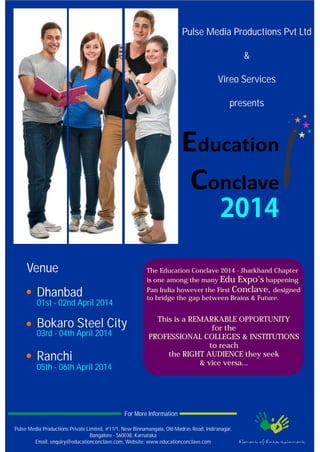 Pulse Media Productions Pvt Ltd
&
Vireo Services
presents
Venue
Dhanbad
01st - 02nd April 2014
03rd - 04th April 2014
05th - 06th April 2014
Bokaro Steel City
Ranchi
The Education Conclave 2014 - Jharkhand Chapter
is one among the many Edu Expo’s happening
Pan India however the First Conclave, designed
to bridge the gap between Brains & Future.
This is a REMARKABLE OPPORTUNITY
for the
PROFESSIONAL COLLEGES & INSTITUTIONS
to reach
the RIGHT AUDIENCE they seek
& vice versa...
Pulse Media Productions Private Limited, #11/1, New Binnamangala, Old Madras Road, Indiranagar,
Bangalore - 560038, Karnataka
Email: enquiry@educationconclave.com, Website: www.educationconclave.com
For More Information
 