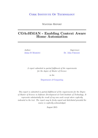 Cork Institute Of Technology
Masters Report
COAcHMAN - Enabling Context Aware
Home Automation
Author:
Aidan O Mahony
Supervisor:
Dr. John Creagh
A report submitted in partial fulﬁlment of the requirements
for the degree of Master of Science
in the
Department of Computing
This report is submitted in partial fulﬁllment of the requirements for the Degree
of Master of Science in Software Development at Cork Institute of Technology. It
represents substantially the result of my own work except where explicitly
indicated in the text. The report may be freely copied and distributed provided the
source is explicitly acknowledged.
August 2015
 