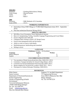 2010-2011
Institution : Gambang Matriculation, Pahang
Field of study : Physical Science
CGPA : 4.00
MUET : Band 3
2009
Institution : SMK Methodist ACS, Seremban
Grade (SPM) : 10 A’s
WORKING EXPERIENCES
 Internship at Sony EMCS Bangi in TVJRD R&D Department (June 2014 – September
2014)
 Part time technician Electrical Wiring (2013)
SKILLS & ABILITIES
 MS Office, Excel, Powerpoint, Word, Multimedia & Internet.
 Basic in C programming, Verilog, Assembly Language Programming and Circuit Maker.
 Good in Digsilent and CADCAM.
 Undergone Basic training in Xilinx’s IC Design Course
 Good at time-management skills and fast learner.
 Ability to work in a team or individually.
 Multitasking person, hardworking and committed.
 Willing to travel.
LANGUAGE
Proficiency (0=Poor – 10=Excellent)
Language Spoken Written
Bahasa Malaysia 9 8
English 10 10
CO-CURRICULUR ACTIVITIES
 Vice president of Hindu Society,Kolej Keris Mas, UKM (2011-2012)
 Committee ( Transport & Safety) for Annual College Dinner (2012)
 Committee for Electrical Department Interaction Day,UKM ( 2014 )
 Bronze medalist for Tae Kwon Do in sukem, UKM ( 2011 – 2012 )
 Participant for Arduino Helicopter Workshop, UKM (2012)
REFERENCES
Hilmi Sanusi
Senior Lecturer
Department of Electrical,Electronic &
System Engineering
Faculty of Engineering & Build
Environment
Universiti Kebangsaan Malaysia
,43600 UKM Bangi,Selangor
No. Tel : 012-2067597
Email : hilmi@eng.ukm.my
Mrs.Che Fahimah Binti Mamat
Engineer TV Jig R&D Department
TV Engineering Division
Sony EMCS (Malaysia) Sdn. Bhd
Bangi, Selangor.
No. Tel: 019-9875218
 