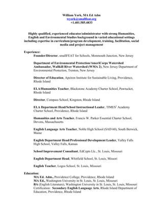 William York, MA Ed Adm
wyork@smallfeat.org
+1.401.585.4833
Highly qualified, experienced educator/administrator with strong Humanities,
English and Environmental Studies background in varied educational settings
including expertise in curriculum/program development, training, facilitation, social
media and project management
Experience:
Founder/Director, smallFEAT for Schools, Monmouth Junction, New Jersey
Department of Environmental Protection/AmeriCorps Watershed
Ambassador, Wallkill River Watershed (WMA 2), New Jersey Department of
Environmental Protection, Trenton, New Jersey
Director of Education, Apeiron Institute for Sustainable Living, Providence,
Rhode Island
ELA/Humanities Teacher, Blackstone Academy Charter School, Pawtucket,
Rhode Island
Director, Compass School, Kingston, Rhode Island
ELA Department Head/School Instructional Leader, TIMES2
Academy
Charter School, Providence, Rhode Island
Humanities and Arts Teacher, Francis W. Parker Essential Charter School,
Devons, Massachusetts
English Language Arts Teacher, Noble High School (SAD 60), South Berwick,
Maine
English Department Head/Professional Development Leader, Valley Falls
High School, Valley Falls, Kansas
School Improvement Consultant, EdCepts Llc., St. Louis, Missouri
English Department Head, Whitfield School, St. Louis, Missori
English Teacher, Logos School, St. Louis, Missouri
Education:
MA Ed. Adm., Providence College, Providence, Rhode Island
MA Ed., Washington University in St. Louis, St. Louis, Missouri
BA (English Literature), Washington University in St. Louis, St. Louis, Missouri
Certification: Secondary English Language Arts, Rhode Island Department of
Education, Providence, Rhode Island
 