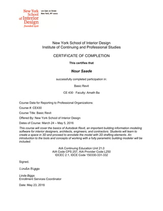 New York School of Interior Design
Institute of Continuing and Professional Studies
CERTIFICATE OF COMPLETION
This certifies that
Nour Saade
successfully completed participation in:
Basic Revit
CE 430 Faculty: Amath Ba
Course Data for Reporting to Professional Organizations:
Course #: CE430
Course Title: Basic Revit
Offered By: New York School of Interior Design
Dates of Course: March 24 – May 5, 2016
This course will cover the basics of Autodesk Revit, an important building information modeling
software for interior designers, architects, engineers, and contractors. Students will learn to
create a space in 3D and proceed to annotate the model with 2D drafting elements. An
introduction to the tools and concepts of working with a fully parametric building modeler will be
included.
AIA Continuing Education Unit 21.0
AIA Code CPS 257, AIA Provider Code L250
IDCEC 2.1, IDCE Code 150330-331-332
Signed,
Linda Biggs
Linda Biggs
Enrollment Services Coordinator
Date: May 23, 2016
 