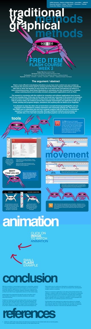 Griffith University | Masters of Digital Design | Jamie Miller | s2804105
Keywords: Animation | Design | Movement | Characters | Tutorials
Course title: 7046qca | Design Narratives
The argument / abstract
Flash is more efficent in developing animations as you have more control over your content as
this reduces the amount of time spent on drawing all of the frames required. Hand drawn animations
take time to draw and develop as each frame has to be hand drawn and planned out which is a
time-consuming process. Hand drawn illustrations or animations are then scanned into a computer
using a scanning device and normally animated using graphic applications such as Flash.
The research is conclusive with this method as computers and software applications have become
part of our everyday lives. If this was not the case, we would see a decrease in the amount of computers
used and return to traditional methods of hand drawn concepts. Although hand drawn concepts still
help to produce ideas, the evidence proves that computer technologies and applications help us to
create, develop and progress designs, animations and anything else we desire at our fingertips.
It is pleasant to enjoy the other arts as hand drawn concepts/drawings/paintings/fine arts are
important to the individual in creative expression and community projects etc. The focus of
this FRED was to understand why and how computer graphics help the efficency of animations
opposed to creating everything manually. Although traditional methods and processes are
valuable also, it is a fact that computer generated graphics can be produced quickly.
animation
conclusionWith the revolution in technological advances in computing, systems
are always progressing and new technologies are forever advancing.
Computer graphics applications have evolved at an amazing pace,
hence the advances in computer graphics animation software such
as Flash and other known applications that are on the market today.
Adobe Flash has progressed through the years and offers users
the flexibility and freedom to illustrate animations with speed,
ease and accuracy.
Traditional methods are still used today which are just as valuable
in their own right although Flash offers the animator/designer the
advanced tools to further create motion graphics and animations
with speed. Speed is a vital part in today’s world as deadlines need
to be met in whats becoming a very fast paced technological era.
Flash allows you to create your illustration or animation and set it on
a stage to create movement. It can also encompass text, photographic
images, buttons or symbols.
Flash is an awesome application as its allows interactivity between the
website or website media and the observer. This interaction is important
as it allows the observer to be entertained and keeps them interested.
This can be important to the success of a website whether it is selling
shoes to garden tools as an observer’s attention must be grasped and
kept in order for it to sell their products and services.
Functionality is also important as it allows the observer to navigate
with ease and accuracy finding what they want through convenience
and simplicity. With this in mind, animation can also play an important
role to keep the observer on the site and ultimately interested.
references1. 	 Adobe inc. (2011) All screen shots and references are taken from the Adobe Suite site as tutorial guides.
	 For more information, visit the help section on the Adobe Suite site.
CLICK ON
IMAGE
TO WATCH
ANIMATION
SMALL
FLASH
EXAMPLE
Toolbar which
houses all of the
various drawing/
editing tools
in Flash.
Flash allows you to create characters, scenes,
images and movies by placing these on a stage.
Please see below.
Above is the stage where illustrations can be
placed and come to life!! Our friend to the right
will give us a short guided tour.
Add new
layers here
Timeline
Frames
movement
When you import or draw an animation on the stage, you can ‘animate it’
and add colour, depth and so forth to your stage.
Flash allows you to either import or draw images, characters and backgrounds. You can add layers
below by clicking on the layers button below. Each layer can contain an animation or character.
Add new
layers here
Timeline
Frames
Use the timeline to create the characters movements using shape/classic/
motion tweens to animate characters and scenes. This process is faster as
you can animate characters to move around the stage and also adjust the
characters movements at the click and drag of a few buttons.
Use the pen/brush or pencil tool
to create outlines for animations/
characters with more ease. Layered
imports mean that creating
a characters movement can
take place in 2 seconds flat!
Use the paint bucket or
gradient tool to colour in.
These tools are very helpful
as the designer/illustrator/
animator can ‘colour in’
with speed.
OUTLINES COLOURED CHARACTERS
Flash works with other applications such as Illustrator - illustrations can be
drawn in Illustrator and imported into Flash using layers. Illustrations can then
be animated and moved into different positions using the timelines as shown
above as opposed to drawing and creating frame after frame with paper
and pencils.
This FRED will focus on the Graphic
Application of Flash where a brief demostration
or tutorial will be given conveying the basics
of Flash animation. With this powerful graphic
tool, Flash has helped to develop Animation
and brought this into a new technological
sphere creating the argument that using
Graphic Applications is more efficient than
hand drawn traditional methods.
tools
Below is the timeline where the
designer can produce different
layers to house different effects,
animations and frames hence
saving time compared to the
‘flick book’ effect.
methodsvs.
methods
graphical
Project Title: Basic tutorial in Flash
The Focus: Exploring basic animation techniques in Flash.
The Question: Why Flash is more efficient than traditional methods in creating animations
Keywords: Tutorials | Animation | Learning | Education | Software | Traditional Animation Techniques
FRED ITEM
FLASH COURSE
WEEK 2
traditional
 