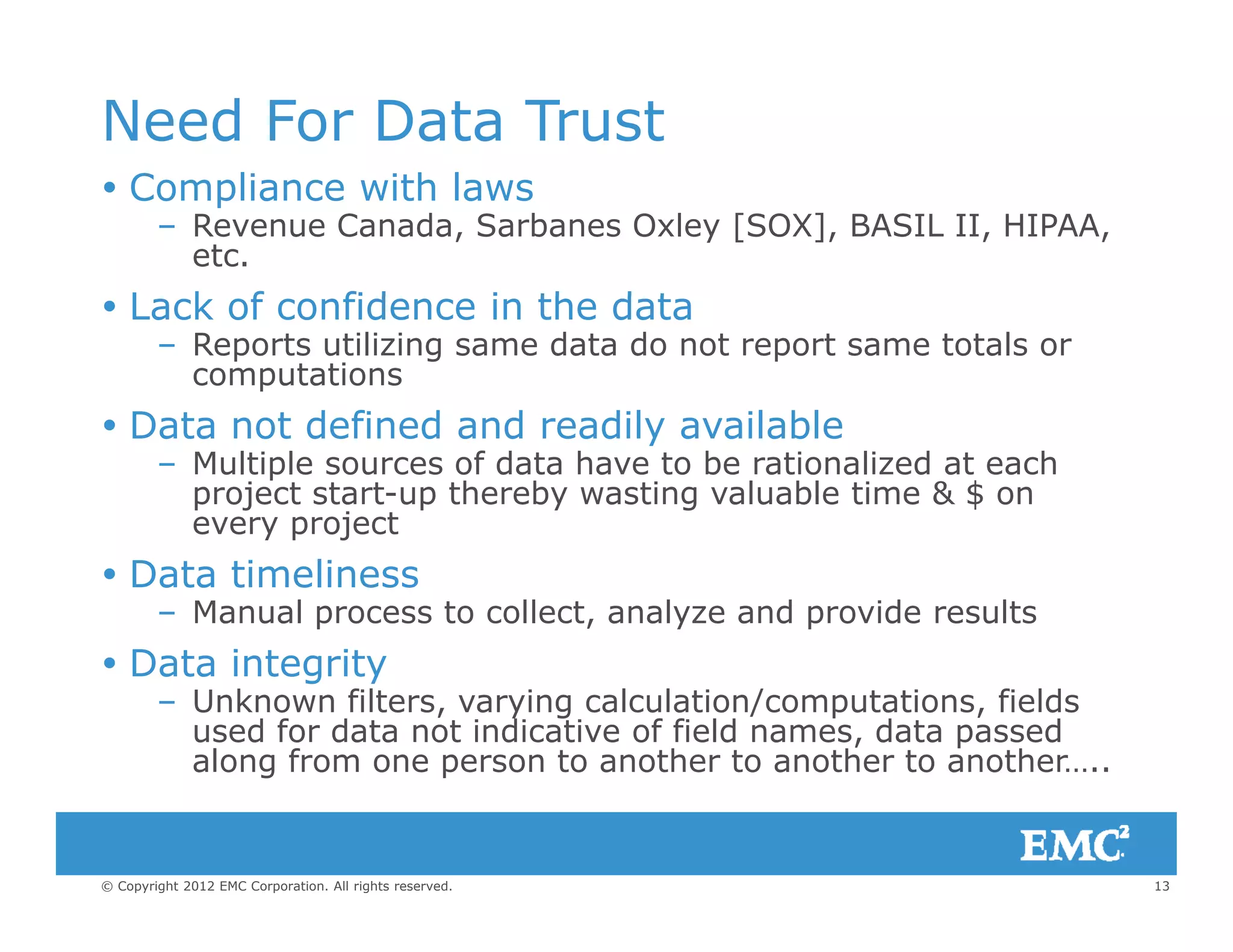 Need For Data Trust
C li ith l Compliance with laws
– Revenue Canada, Sarbanes Oxley [SOX], BASIL II, HIPAA,
etc.
L k f fid i th d t Lack of confidence in the data
– Reports utilizing same data do not report same totals or
computations
D t t d fi d d dil il bl Data not defined and readily available
– Multiple sources of data have to be rationalized at each
project start-up thereby wasting valuable time & $ on
every projecty p j
 Data timeliness
– Manual process to collect, analyze and provide results
Data integ it Data integrity
– Unknown filters, varying calculation/computations, fields
used for data not indicative of field names, data passed
along from one person to another to another to another…..
13© Copyright 2012 EMC Corporation. All rights reserved.
g p
 