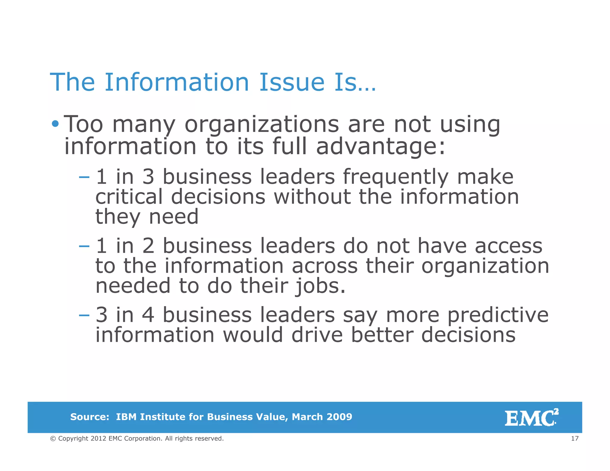 The Information Issue IsThe Information Issue Is…
Too many organizations are not using
information to its full advantage:information to its full advantage:
– 1 in 3 business leaders frequently make
critical decisions without the information
they need
– 1 in 2 business leaders do not have access
to the information across their organizationto the information across their organization
needed to do their jobs.
– 3 in 4 business leaders say more predictivey p
information would drive better decisions
17© Copyright 2012 EMC Corporation. All rights reserved.
Source:Source: IBM Institute for Business Value, March 2009
 
