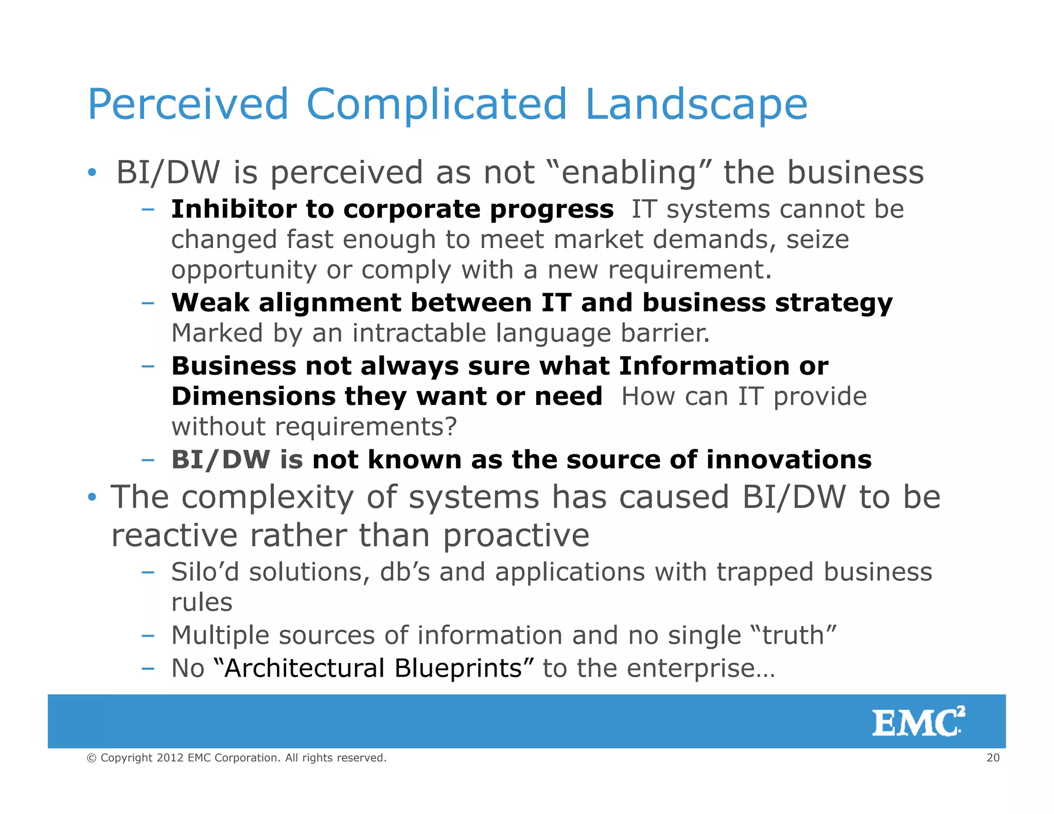 Perceived Complicated Landscape
• BI/DW is perceived as not “enabling” the business
– Inhibitor to corporate progress IT systems cannot be
changed fast enough to meet market demands, seizeg g
opportunity or comply with a new requirement.
– Weak alignment between IT and business strategy
Marked by an intractable language barrier.
i l h f i– Business not always sure what Information or
Dimensions they want or need How can IT provide
without requirements?
BI/DW is not known as the source of innovations– BI/DW is not known as the source of innovations
• The complexity of systems has caused BI/DW to be
reactive rather than proactive
– Silo’d solutions, db’s and applications with trapped business
rules
– Multiple sources of information and no single “truth”
No “Architectural Blueprints” to the enterprise
20© Copyright 2012 EMC Corporation. All rights reserved.
– No “Architectural Blueprints” to the enterprise…
 