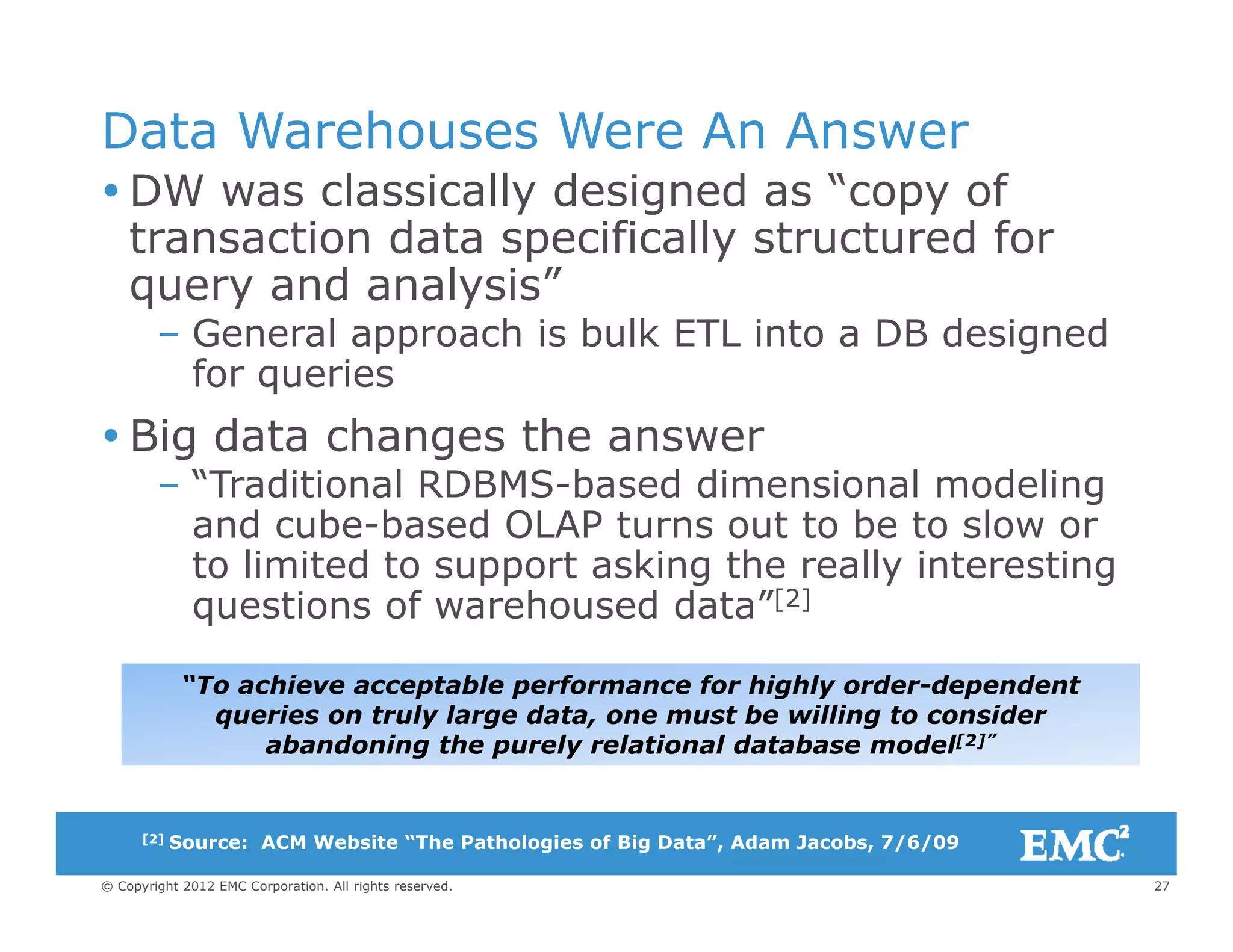 Data Warehouses Were An Answer
DW l i ll d i d “ f DW was classically designed as “copy of
transaction data specifically structured for
query and analysis”query and analysis
– General approach is bulk ETL into a DB designed
for queries
 Big data changes the answer
– “Traditional RDBMS-based dimensional modeling
and cube-based OLAP turns out to be to slow orand cube based OLAP turns out to be to slow or
to limited to support asking the really interesting
questions of warehoused data”[2]
“To achieve acceptable performance for highly order-dependent
queries on truly large data, one must be willing to consider
abandoning the purely relational database model[2]”
27© Copyright 2012 EMC Corporation. All rights reserved.
[2] Source: ACM Website “The Pathologies of Big Data”, Adam Jacobs, 7/6/09
 