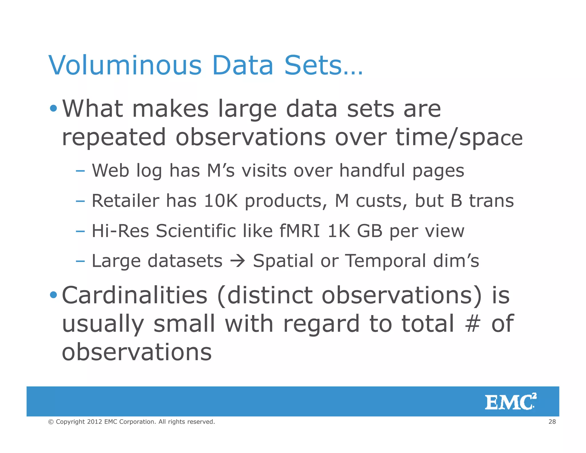 Voluminous Data Sets…
What makes large data sets are
repeated observations over time/spacerepeated observations over time/space
– Web log has M’s visits over handful pages
Retailer has 10K products M custs but B trans– Retailer has 10K products, M custs, but B trans
– Hi-Res Scientific like fMRI 1K GB per view
L d t t  S ti l T l di ’– Large datasets  Spatial or Temporal dim’s
Cardinalities (distinct observations) is
usually small with regard to total # of
observations
28© Copyright 2012 EMC Corporation. All rights reserved.
 