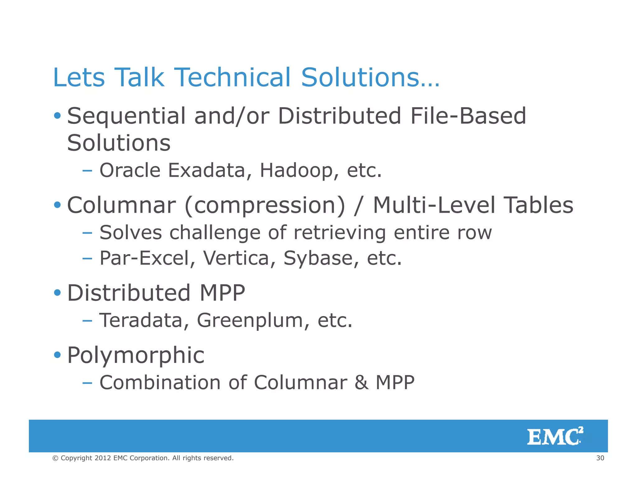 Lets Talk Technical Solutions…
 Sequential and/or Distributed File-Based
Solutions
– Oracle Exadata, Hadoop, etc.
 Columnar (compression) / Multi-Level Tables( p ) /
– Solves challenge of retrieving entire row
– Par-Excel, Vertica, Sybase, etc.
 Distributed MPP
– Teradata, Greenplum, etc.
 Polymorphic
– Combination of Columnar & MPP
30© Copyright 2012 EMC Corporation. All rights reserved.
 