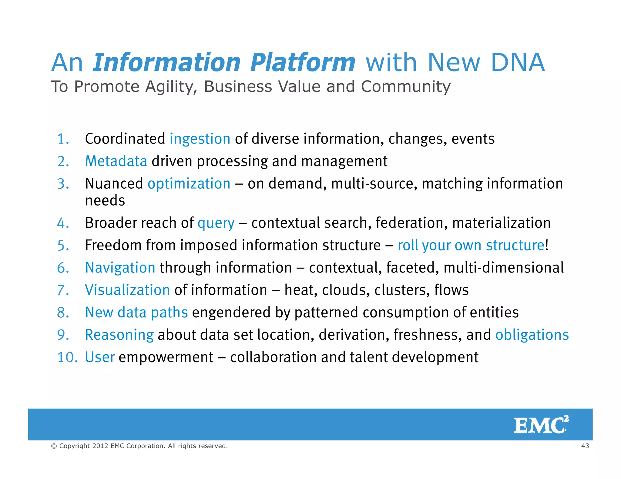 An Information Platform with New DNA
To Promote Agility Business Value and CommunityTo Promote Agility, Business Value and Community
1. Coordinated ingestion of diverse information, changes, events
2. Metadata driven processing and management
3. Nuanced optimization – on demand, multi-source, matching information
needs
4. Broader reach of query – contextual search, federation, materialization
5. Freedom from imposed information structure – roll your own structure!
6 Navigation through information – contextual faceted multi-dimensional6. Navigation through information contextual, faceted, multi dimensional
7. Visualization of information – heat, clouds, clusters, flows
8. New data paths engendered by patterned consumption of entities
9 R i b t d t t l ti d i ti f h d bli ti9. Reasoning about data set location, derivation, freshness, and obligations
10. User empowerment – collaboration and talent development
43© Copyright 2012 EMC Corporation. All rights reserved.
 