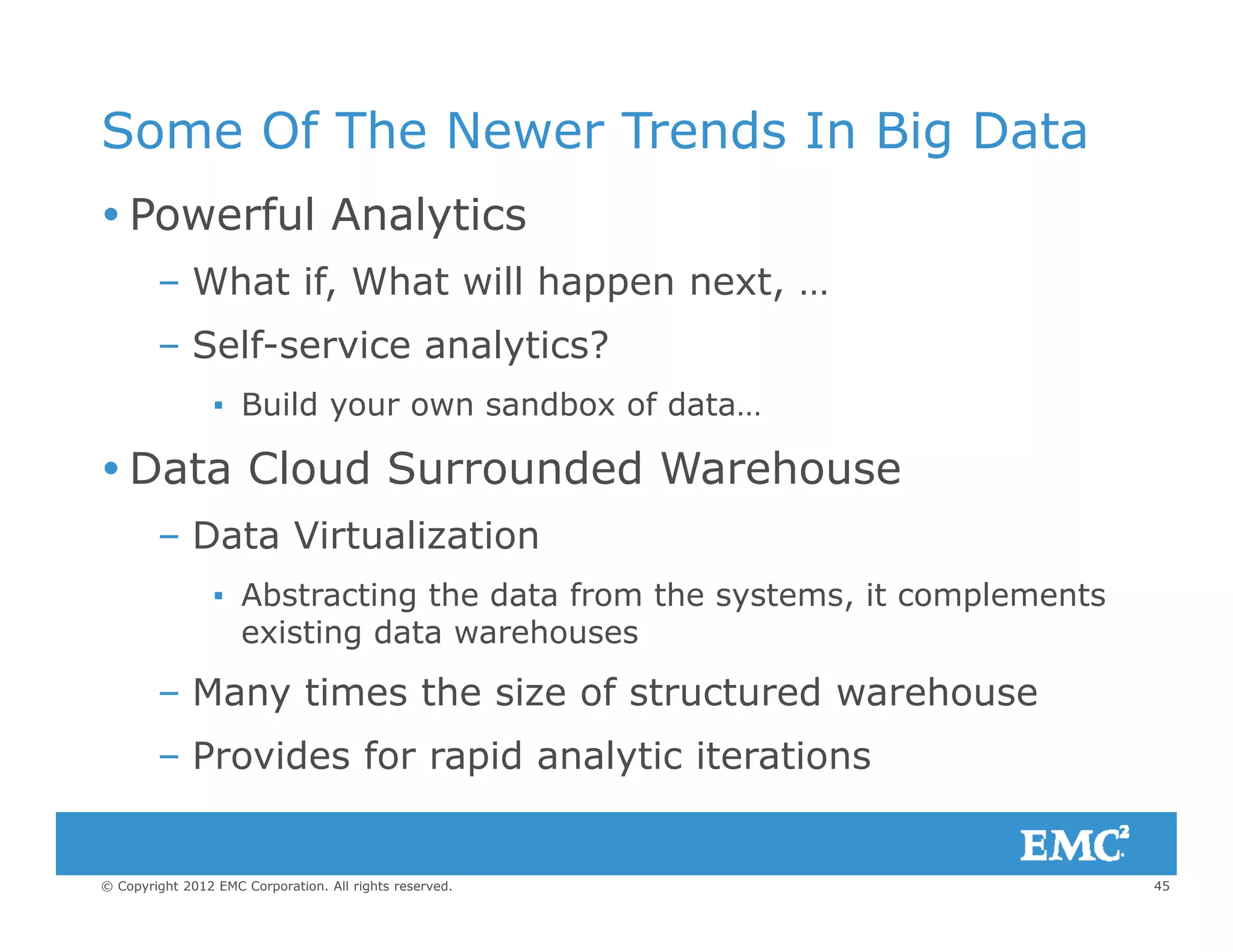 Some Of The Newer Trends In Big Data
 Powerful Analytics
– What if, What will happen next, …, pp ,
– Self-service analytics?
▪ Build your own sandbox of data…u d you o sa dbo o da a
 Data Cloud Surrounded Warehouse
– Data Virtualization– Data Virtualization
▪ Abstracting the data from the systems, it complements
existing data warehouses
– Many times the size of structured warehouse
– Provides for rapid analytic iterations
45© Copyright 2012 EMC Corporation. All rights reserved.
p y
 