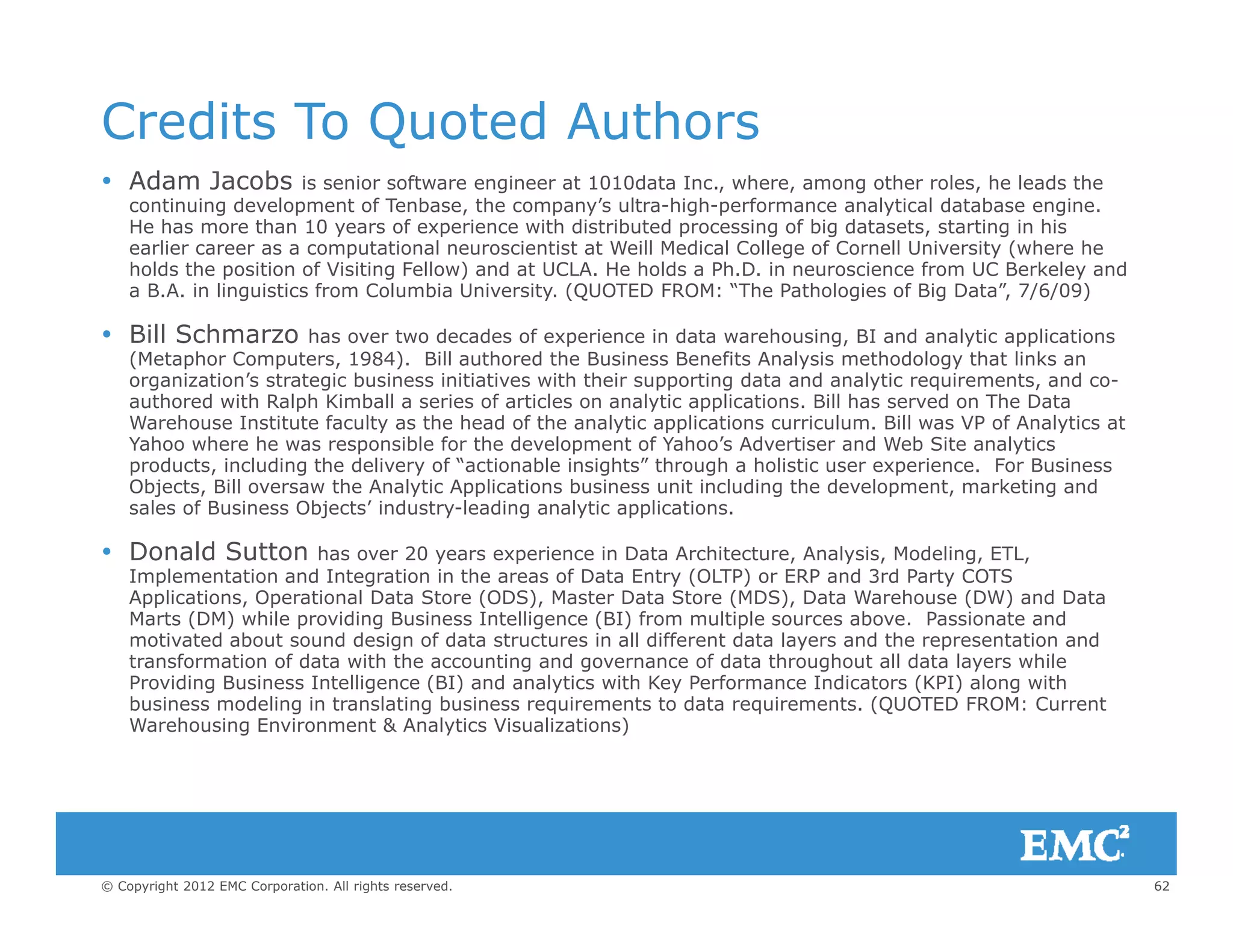 Credits To Quoted Authors
Adam Jacobs i i f i 1010d I h h l h l d h Adam Jacobs is senior software engineer at 1010data Inc., where, among other roles, he leads the
continuing development of Tenbase, the company’s ultra-high-performance analytical database engine.
He has more than 10 years of experience with distributed processing of big datasets, starting in his
earlier career as a computational neuroscientist at Weill Medical College of Cornell University (where he
holds the position of Visiting Fellow) and at UCLA. He holds a Ph.D. in neuroscience from UC Berkeley and
a B.A. in linguistics from Columbia University. (QUOTED FROM: “The Pathologies of Big Data”, 7/6/09)a B.A. in linguistics from Columbia University. (QUOTED FROM: The Pathologies of Big Data , 7/6/09)
 Bill Schmarzo has over two decades of experience in data warehousing, BI and analytic applications
(Metaphor Computers, 1984). Bill authored the Business Benefits Analysis methodology that links an
organization’s strategic business initiatives with their supporting data and analytic requirements, and co-
authored with Ralph Kimball a series of articles on analytic applications. Bill has served on The Data
W h I i f l h h d f h l i li i i l Bill VP f A l iWarehouse Institute faculty as the head of the analytic applications curriculum. Bill was VP of Analytics at
Yahoo where he was responsible for the development of Yahoo’s Advertiser and Web Site analytics
products, including the delivery of “actionable insights” through a holistic user experience. For Business
Objects, Bill oversaw the Analytic Applications business unit including the development, marketing and
sales of Business Objects’ industry-leading analytic applications.
 Donald Sutton has over 20 years experience in Data Architecture, Analysis, Modeling, ETL,
Implementation and Integration in the areas of Data Entry (OLTP) or ERP and 3rd Party COTS
Applications, Operational Data Store (ODS), Master Data Store (MDS), Data Warehouse (DW) and Data
Marts (DM) while providing Business Intelligence (BI) from multiple sources above. Passionate and
motivated about sound design of data structures in all different data layers and the representation and
t f ti f d t ith th ti d f d t th h t ll d t l hiltransformation of data with the accounting and governance of data throughout all data layers while
Providing Business Intelligence (BI) and analytics with Key Performance Indicators (KPI) along with
business modeling in translating business requirements to data requirements. (QUOTED FROM: Current
Warehousing Environment & Analytics Visualizations)
62© Copyright 2012 EMC Corporation. All rights reserved.
 