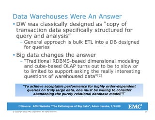 Data Warehouses Were An Answer
DW l i ll d i d “ f DW was classically designed as “copy of
transaction data specifically structured for
query and analysis”query and analysis
– General approach is bulk ETL into a DB designed
for queries
 Big data changes the answer
– “Traditional RDBMS-based dimensional modeling
and cube-based OLAP turns out to be to slow orand cube based OLAP turns out to be to slow or
to limited to support asking the really interesting
questions of warehoused data”[2]
“To achieve acceptable performance for highly order-dependent
queries on truly large data, one must be willing to consider
abandoning the purely relational database model[2]”
27© Copyright 2012 EMC Corporation. All rights reserved.
[2] Source: ACM Website “The Pathologies of Big Data”, Adam Jacobs, 7/6/09
 
