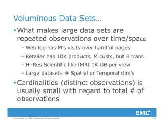 Voluminous Data Sets…
What makes large data sets are
repeated observations over time/spacerepeated observations over time/space
– Web log has M’s visits over handful pages
Retailer has 10K products M custs but B trans– Retailer has 10K products, M custs, but B trans
– Hi-Res Scientific like fMRI 1K GB per view
L d t t  S ti l T l di ’– Large datasets  Spatial or Temporal dim’s
Cardinalities (distinct observations) is
usually small with regard to total # of
observations
28© Copyright 2012 EMC Corporation. All rights reserved.
 