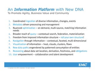 An Information Platform with New DNA
To Promote Agility Business Value and CommunityTo Promote Agility, Business Value and Community
1. Coordinated ingestion of diverse information, changes, events
2. Metadata driven processing and management
3. Nuanced optimization – on demand, multi-source, matching information
needs
4. Broader reach of query – contextual search, federation, materialization
5. Freedom from imposed information structure – roll your own structure!
6 Navigation through information – contextual faceted multi-dimensional6. Navigation through information contextual, faceted, multi dimensional
7. Visualization of information – heat, clouds, clusters, flows
8. New data paths engendered by patterned consumption of entities
9 R i b t d t t l ti d i ti f h d bli ti9. Reasoning about data set location, derivation, freshness, and obligations
10. User empowerment – collaboration and talent development
43© Copyright 2012 EMC Corporation. All rights reserved.
 