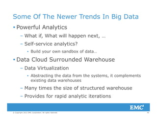 Some Of The Newer Trends In Big Data
 Powerful Analytics
– What if, What will happen next, …, pp ,
– Self-service analytics?
▪ Build your own sandbox of data…u d you o sa dbo o da a
 Data Cloud Surrounded Warehouse
– Data Virtualization– Data Virtualization
▪ Abstracting the data from the systems, it complements
existing data warehouses
– Many times the size of structured warehouse
– Provides for rapid analytic iterations
45© Copyright 2012 EMC Corporation. All rights reserved.
p y
 