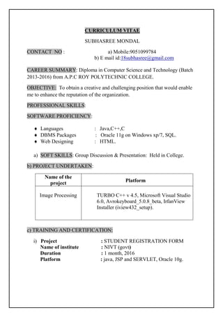 CURRICULUM VITAE
SUBHASREE MONDAL
CONTACT NO : a) Mobile:9051099784
b) E mail id:18subhasree@gmail.com
CAREER SUMMARY: Diploma in Computer Science and Technology (Batch
2013-2016) from A.P.C ROY POLYTECHNIC COLLEGE.
OBJECTIVE: To obtain a creative and challenging position that would enable
me to enhance the reputation of the organization.
PROFESSIONAL SKILLS:
SOFTWARE PROFICIENCY:
 Languages : Java,C++,C
 DBMS Packages : Oracle 11g on Windows xp/7, SQL.
 Web Designing : HTML.
a) SOFT SKILLS: Group Discussion & Presentation: Held in College.
b) PROJECT UNDERTAKEN:
c) TRAINING AND CERTIFICATION:
i) Project : STUDENT REGISTRATION FORM
Name of institute : NIVT (govt)
Duration : 1 month, 2016
Platform : java, JSP and SERVLET, Oracle 10g.
Name of the
project Platform
Image Processing TURBO C++ v 4.5, Microsoft Visual Studio
6.0, Avrokeyboard_5.0.8_beta, IrfanView
Installer (iview432_setup).
 