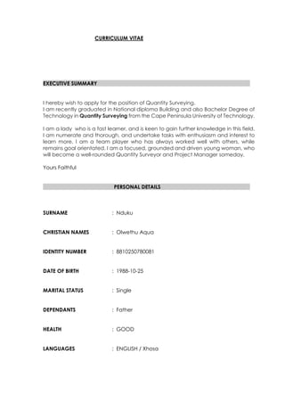 CURRICULUM VITAE
EXECUTIVE SUMMARY
I hereby wish to apply for the position of Quantity Surveying.
I am recently graduated in National diploma Building and also Bachelor Degree of
Technology in Quantity Surveying from the Cape Peninsula University of Technology.
I am a lady who is a fast learner, and is keen to gain further knowledge in this field.
I am numerate and thorough, and undertake tasks with enthusiasm and interest to
learn more. I am a team player who has always worked well with others, while
remains goal orientated. I am a focused, grounded and driven young woman, who
will become a well-rounded Quantity Surveyor and Project Manager someday.
Yours Faithful
PERSONAL DETAILS
SURNAME : Nduku
CHRISTIAN NAMES : Olwethu Aqua
IDENTITY NUMBER : 8810250780081
DATE OF BIRTH : 1988-10-25
MARITAL STATUS : Single
DEPENDANTS : Father
HEALTH : GOOD
LANGUAGES : ENGLISH / Xhosa
 