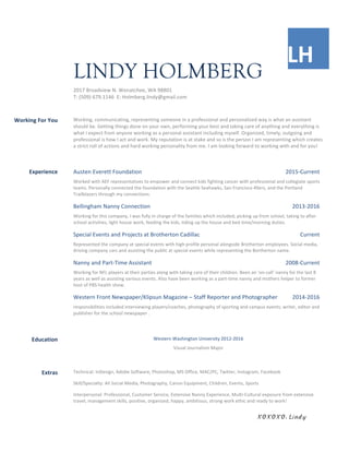  
	
  
LH	
  	
  
	
  	
  
LINDY HOLMBERG
2017	
  Broadview	
  N.	
  Wenatchee,	
  WA	
  98801	
  
T:	
  (509)	
  679.1146	
  	
  E:	
  Holmberg.lindy@gmail.com	
  
	
  
	
   	
  
Working	
  For	
  You	
  	
   Working,	
  communicating,	
  representing	
  someone	
  in	
  a	
  professional	
  and	
  personalized	
  way	
  is	
  what	
  an	
  assistant	
  
should	
  be.	
  Getting	
  things	
  done	
  on	
  your	
  own,	
  performing	
  your	
  best	
  and	
  taking	
  care	
  of	
  anything	
  and	
  everything	
  is	
  
what	
  I	
  expect	
  from	
  anyone	
  working	
  as	
  a	
  personal	
  assistant	
  including	
  myself.	
  Organized,	
  timely,	
  outgoing	
  and	
  
professional	
  is	
  how	
  I	
  act	
  and	
  work.	
  My	
  reputation	
  is	
  at	
  stake	
  and	
  so	
  is	
  the	
  person	
  I	
  am	
  representing	
  which	
  creates	
  
a	
  strict	
  roll	
  of	
  actions	
  and	
  hard	
  working	
  personality	
  from	
  me.	
  I	
  am	
  looking	
  forward	
  to	
  working	
  with	
  and	
  for	
  you!	
  
	
  
	
   	
  
Experience	
  	
   Austen	
  Everett	
  Foundation	
   2015-­‐Current	
  
Worked	
  with	
  AEF	
  representatives	
  to	
  empower	
  and	
  connect	
  kids	
  fighting	
  cancer	
  with	
  professional	
  and	
  collegiate	
  sports	
  
teams.	
  Personally	
  connected	
  the	
  foundation	
  with	
  the	
  Seattle	
  Seahawks,	
  San	
  Francisco	
  49ers,	
  and	
  the	
  Portland	
  
Trailblazers	
  through	
  my	
  connections.	
  	
  
Bellingham	
  Nanny	
  Connection	
   2013-­‐2016	
  
Working	
  for	
  this	
  company,	
  I	
  was	
  fully	
  in	
  charge	
  of	
  the	
  families	
  which	
  included;	
  picking	
  up	
  from	
  school,	
  taking	
  to	
  after	
  
school	
  activities,	
  light	
  house	
  work,	
  feeding	
  the	
  kids,	
  tiding	
  up	
  the	
  house	
  and	
  bed	
  time/morning	
  duties.	
  	
  
Special	
  Events	
  and	
  Projects	
  at	
  Brotherton	
  Cadillac	
   Current	
  
Represented	
  the	
  company	
  at	
  special	
  events	
  with	
  high	
  profile	
  personal	
  alongside	
  Brotherton	
  employees.	
  Social	
  media,	
  
driving	
  company	
  cars	
  and	
  assisting	
  the	
  public	
  at	
  special	
  events	
  while	
  representing	
  the	
  Bortherton	
  name.	
  	
  
Nanny	
  and	
  Part-­‐Time	
  Assistant	
   2008-­‐Current	
  
Working	
  for	
  NFL	
  players	
  at	
  their	
  parties	
  along	
  with	
  taking	
  care	
  of	
  their	
  children.	
  Been	
  an	
  ‘on-­‐call’	
  nanny	
  for	
  the	
  last	
  8	
  
years	
  as	
  well	
  as	
  assisting	
  various	
  events.	
  Also	
  have	
  been	
  working	
  as	
  a	
  part-­‐time	
  nanny	
  and	
  mothers	
  helper	
  to	
  former	
  
host	
  of	
  PBS	
  health	
  show.	
  
Western	
  Front	
  Newspaper/Klipsun	
  Magazine	
  –	
  Staff	
  Reporter	
  and	
  Photographer	
   2014-­‐2016	
  
responsibilities	
  included	
  interviewing	
  players/coaches,	
  photography	
  of	
  sporting	
  and	
  campus	
  events;	
  writer,	
  editor	
  and	
  
publisher	
  for	
  the	
  school	
  newspaper	
  .	
  
	
  
	
   	
  
Education	
  	
   Western	
  Washington	
  University	
  2012-­‐2016	
  
Visual	
  Journalism	
  Major	
  
	
  
	
   	
  
Extras	
  	
   Technical:	
  InDesign,	
  Adobe	
  Software,	
  Photoshop,	
  MS	
  Office,	
  MAC/PC,	
  Twitter,	
  Instagram,	
  Facebook	
  	
  
Skill/Specialty:	
  All	
  Social	
  Media,	
  Photography,	
  Canon	
  Equipment,	
  Children,	
  Events,	
  Sports	
  	
  
Interpersonal:	
  Professional,	
  Customer	
  Service,	
  Extensive	
  Nanny	
  Experience,	
  Multi-­‐Cultural	
  exposure	
  from	
  extensive	
  
travel,	
  management	
  skills,	
  positive,	
  organized,	
  happy,	
  ambitious,	
  strong	
  work	
  ethic	
  and	
  ready	
  to	
  work!	
  
	
   	
   XOXOXO, Lindy	
  
 