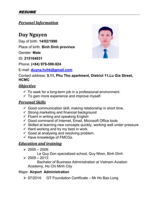 RREESSUUMMEE
Personel Information
Duy Nguyen
Day of birth: 14/02/1990
Place of birth: Binh Dinh province
Gender: Male
ID: 215164031
Phone: (+84) 979-590-924
E-mail: duyna.hvhk@gmail.com
Contact address: 5.11, Phu Tho apartment, District 11,Lu Gia Street,
HCMC
Objective
 To seek for a long-term job in a professional environment.
 To gain more experience and improve myself.
Personal Skills
 Good communication skill, making relationship in short time.
 Strong marketing and financial background
 Fluent in writing and speaking English
 Good command of Internet, Email, Microsoft Office tools
 Skilled at learning new concepts quickly, working well under pressure
 Hard working and try my best in work.
 Good at analysing and resolving problem.
 Have knowledge of FMCGs.
Education and training
 2005 – 2008:
Le Quy Don specialized school, Quy Nhon, Binh Dinh
 2009 – 2013:
Bachelor of Business Administration at Vietnam Aviation
Academy, Ho Chi Minh City
Major: Airport Administration
 07/2014: GT Foundation Certificate – Mr Ho Bao Long
 