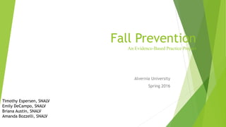 Fall Prevention
An Evidence-Based Practice Project
Alvernia University
Spring 2016
Timothy Espersen, SNALV
Emily DeCampo, SNALV
Briana Austin, SNALV
Amanda Bozzelli, SNALV
 