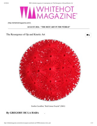 8/5/2016 WM | whitehot magazine of contemporary art | The Resurgence of Op and Kinetic Art
http://whitehotmagazine.com/articles/resurgence-op-kinetic-art/3490#comments_form_start 1/13
0
AUGUST 2016 - "THE BEST ART IN THE WORLD"
The Resurgence of Op and Kinetic Art
(http://whitehotmagazine.com/)

Emilio Cavallini, "Red Linear Fractal" (2001)
By GREGORY DE LA HABA, Aug. 
2016
 