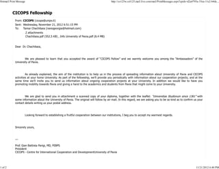 CICOPS Fellowship
From: CICOPS (cicops@unipv.it)
Sent: Wednesday, November 21, 2012 6:51:15 PM
To: Tamar Chachibaia (nanogeorgia@hotmail.com)
2 attachments
Chachibaia.pdf (552.5 KB) , Info University of Pavia.pdf (8.4 MB)
Dear Dr. Chachibaia,
We are pleased to learn that you accepted the award of “CICOPS Fellow” and we warmly welcome you among the “Ambassadors” of the
University of Pavia.
As already explained, the aim of the institution is to help us in the process of spreading information about University of Pavia and CICOPS
activities at your home University. As part of the fellowship, we’ll provide you periodically with information about our cooperation projects; and at the
same time we’ll invite you to send us information about ongoing cooperation projects at your University. In addition we would like to have you
promoting mobility towards Pavia and giving a hand to the academics and students from Pavia that might come to your University.
We are glad to send you in attachment a scanned copy of your diploma, together with the leaflet: “Universitas Studiorum since 1361” with
some information about the University of Pavia. The original will follow by air mail. In this regard, we are asking you to be so kind as to confirm us your
contact details writing us your postal address.
Looking forward to establishing a fruitful cooperation between our institutions, I beg you to accept my warmest regards.
Sincerely yours,
---
Prof. Gian Battista Parigi, MD, FEBPS
President
CICOPS - Centre for International Cooperation and DevelopmentUniversity of Pavia
Hotmail Print Message http://co125w.col125.mail.live.com/mail/PrintMessages.aspx?cpids=d2a4795a-33ea-11e2-b4dc...
1 of 2 11/21/2012 6:40 PM
 