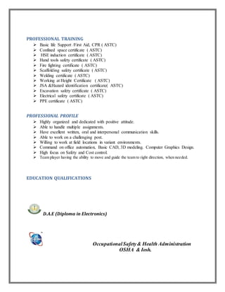 PROFESSIONAL TRAINING
 Basic life Support /First Aid, CPR ( ASTC)
 Confined space certificate ( ASTC)
 HSE induction certificate ( ASTC)
 Hand tools safety certificate ( ASTC)
 Fire fighting certificate ( ASTC)
 Scaffolding safety certificate ( ASTC)
 Welding certificate ( ASTC)
 Working at Height Certificate ( ASTC)
 JSA &Hazard identification certificate( ASTC)
 Excavation safety certificate ( ASTC)
 Electrical safety certificate ( ASTC)
 PPE certificate ( ASTC)
PROFESSIONAL PROFILE
 Highly organized and dedicated with positive attitude.
 Able to handle multiple assignments.
 Have excellent written, oral and interpersonal communication skills.
 Able to work on a challenging post.
 Willing to work at field locations in variant environments.
 Command on office automation, Basic CAD, 3D modeling. Computer Graphics Design.
 High focus on Safety and Cost control.
 Team player having the ability to move and guide the team to right direction, when needed.
EDUCATION QUALIFICATIONS
D.A.E (Diploma in Electronics)



OccupationalSafety& Health Administration
OSHA & Iosh.


 