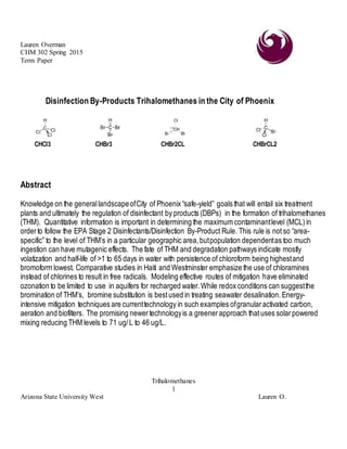 Lauren Overman
CHM 302 Spring 2015
Term Paper
Trihalomethanes
1
Arizona State University West Lauren O.
Disinfection By-Products Trihalomethanes in the City of Phoenix
CHCl3 CHBr3 CHBr2CL CHBrCL2
Abstract
Knowledge on the generallandscapeofCity of Phoenix “safe-yield” goals that will entail six treatment
plants and ultimately the regulation of disinfectant by products (DBPs) in the formation of trihalomethanes
(THM). Quantitative information is important in determining the maximum contaminantlevel (MCL)in
orderto follow the EPA Stage 2 Disinfectants/Disinfection By-Product Rule. This rule is notso “area-
specific” to the level of THM’s in a particular geographic area,butpopulation dependentas too much
ingestion can have mutagenic effects. The fate of THM and degradation pathways indicate mostly
volatization and half-life of >1 to 65 days in water with persistence of chloroform being highestand
bromoform lowest. Comparative studies in Haiti and Westminster emphasize the use of chloramines
instead of chlorines to result in free radicals. Modeling effective routes of mitigation have eliminated
ozonation to be limited to use in aquifers for recharged water.While redox conditions can suggestthe
bromination of THM’s, bromine substitution is bestused in treating seawater desalination. Energy-
intensive mitigation techniques are currenttechnology in such examples ofgranularactivated carbon,
aeration and biofilters. The promising newertechnologyis a greenerapproach thatuses solarpowered
mixing reducing THM levels to 71 ug/L to 46 ug/L.
 
