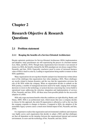 Chapter 2
Research Objective & Research
Questions
2.1 Problem statement
2.1.1 Reaping the beneﬁts of a Service-Oriented Architecture
Despite optimistic predictions for Service-Oriented Architecture (SOA) implementation
and adoption, many practitioners are still experiencing the process in a hesitant manner
(Lee, Shim, and Kim, 2010). Though many organizations have invested a vast amount of
money in a SOA, the beneﬁts claimed by the SOA paradigm are not always reaped (Choi,
Nazareth, and Jain, 2010). Especially conclusive proof in terms of increased business
value of SOA is hard to come by. Leading to organizations being unable to mature in their
SOA capabilities.
Many organizations do not reap these beneﬁts and previous literature has written about
most of the challenges that organizations face when adopting a SOA. These challenges
are mostly related to human dynamics and the way that the organization envisions the
role of the SOA within the company. When an organization decides to embark on the
SOA journey, a number of managerial decisions need to be made, ranging from strategic
decisions to invest in the technology, to tactical decision concerning buy-versus-build to
operational issues addressing the selection, integration and implementation of services
(Choi, Nazareth, and Jain, 2010). All these areas form possible pitfalls for the successful
adoption of a SOA.
SOA only reaps maximum beneﬁts when the conditions are right (Krafzig, Banke, and
Slama, 2005). SOA is an architectural style, which means that once a company decides
to choose for this approach, the entire IS organization is affected as well as the way that
the company responds to changes in business. Compared to SOA, the adoption of the
monolithic legacy systems causes a much more limited impact (Choi, Nazareth, and Jain,
2010).
It is important to realize that organization and environmental conditions and situations
vary highly across each organization that decides to adopt a SOA and that challenges
are thus all dependent on the interplay between the organizational internal and external
environment, its users and the technology (Choi, Nazareth, and Jain, 2010).
3
 