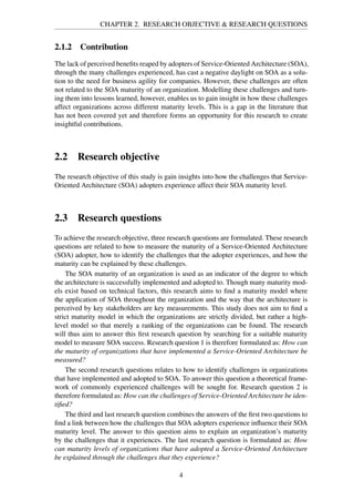 CHAPTER 2. RESEARCH OBJECTIVE & RESEARCH QUESTIONS
2.1.2 Contribution
The lack of perceived beneﬁts reaped by adopters of Service-Oriented Architecture (SOA),
through the many challenges experienced, has cast a negative daylight on SOA as a solu-
tion to the need for business agility for companies. However, these challenges are often
not related to the SOA maturity of an organization. Modelling these challenges and turn-
ing them into lessons learned, however, enables us to gain insight in how these challenges
affect organizations across different maturity levels. This is a gap in the literature that
has not been covered yet and therefore forms an opportunity for this research to create
insightful contributions.
2.2 Research objective
The research objective of this study is gain insights into how the challenges that Service-
Oriented Architecture (SOA) adopters experience affect their SOA maturity level.
2.3 Research questions
To achieve the research objective, three research questions are formulated. These research
questions are related to how to measure the maturity of a Service-Oriented Architecture
(SOA) adopter, how to identify the challenges that the adopter experiences, and how the
maturity can be explained by these challenges.
The SOA maturity of an organization is used as an indicator of the degree to which
the architecture is successfully implemented and adopted to. Though many maturity mod-
els exist based on technical factors, this research aims to ﬁnd a maturity model where
the application of SOA throughout the organization and the way that the architecture is
perceived by key stakeholders are key measurements. This study does not aim to ﬁnd a
strict maturity model in which the organizations are strictly divided, but rather a high-
level model so that merely a ranking of the organizations can be found. The research
will thus aim to answer this ﬁrst research question by searching for a suitable maturity
model to measure SOA success. Research question 1 is therefore formulated as: How can
the maturity of organizations that have implemented a Service-Oriented Architecture be
measured?
The second research questions relates to how to identify challenges in organizations
that have implemented and adopted to SOA. To answer this question a theoretical frame-
work of commonly experienced challenges will be sought for. Research question 2 is
therefore formulated as: How can the challenges of Service-Oriented Architecture be iden-
tiﬁed?
The third and last research question combines the answers of the ﬁrst two questions to
ﬁnd a link between how the challenges that SOA adopters experience inﬂuence their SOA
maturity level. The answer to this question aims to explain an organization’s maturity
by the challenges that it experiences. The last research question is formulated as: How
can maturity levels of organizations that have adopted a Service-Oriented Architecture
be explained through the challenges that they experience?
4
 