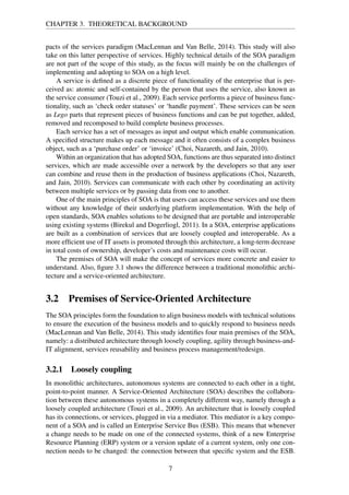CHAPTER 3. THEORETICAL BACKGROUND
pacts of the services paradigm (MacLennan and Van Belle, 2014). This study will also
take on this latter perspective of services. Highly technical details of the SOA paradigm
are not part of the scope of this study, as the focus will mainly be on the challenges of
implementing and adopting to SOA on a high level.
A service is deﬁned as a discrete piece of functionality of the enterprise that is per-
ceived as: atomic and self-contained by the person that uses the service, also known as
the service consumer (Touzi et al., 2009). Each service performs a piece of business func-
tionality, such as ‘check order statuses’ or ‘handle payment’. These services can be seen
as Lego parts that represent pieces of business functions and can be put together, added,
removed and recomposed to build complete business processes.
Each service has a set of messages as input and output which enable communication.
A speciﬁed structure makes up each message and it often consists of a complex business
object, such as a ‘purchase order’ or ‘invoice’ (Choi, Nazareth, and Jain, 2010).
Within an organization that has adopted SOA, functions are thus separated into distinct
services, which are made accessible over a network by the developers so that any user
can combine and reuse them in the production of business applications (Choi, Nazareth,
and Jain, 2010). Services can communicate with each other by coordinating an activity
between multiple services or by passing data from one to another.
One of the main principles of SOA is that users can access these services and use them
without any knowledge of their underlying platform implementation. With the help of
open standards, SOA enables solutions to be designed that are portable and interoperable
using existing systems (Birekul and Dogerliogl, 2011). In a SOA, enterprise applications
are built as a combination of services that are loosely coupled and interoperable. As a
more efﬁcient use of IT assets is promoted through this architecture, a long-term decrease
in total costs of ownership, developer’s costs and maintenance costs will occur.
The premises of SOA will make the concept of services more concrete and easier to
understand. Also, ﬁgure 3.1 shows the difference between a traditional monolithic archi-
tecture and a service-oriented architecture.
3.2 Premises of Service-Oriented Architecture
The SOA principles form the foundation to align business models with technical solutions
to ensure the execution of the business models and to quickly respond to business needs
(MacLennan and Van Belle, 2014). This study identiﬁes four main premises of the SOA,
namely: a distributed architecture through loosely coupling, agility through business-and-
IT alignment, services reusability and business process management/redesign.
3.2.1 Loosely coupling
In monolithic architectures, autonomous systems are connected to each other in a tight,
point-to-point manner. A Service-Oriented Architecture (SOA) describes the collabora-
tion between these autonomous systems in a completely different way, namely through a
loosely coupled architecture (Touzi et al., 2009). An architecture that is loosely coupled
has its connections, or services, plugged in via a mediator. This mediator is a key compo-
nent of a SOA and is called an Enterprise Service Bus (ESB). This means that whenever
a change needs to be made on one of the connected systems, think of a new Enterprise
Resource Planning (ERP) system or a version update of a current system, only one con-
nection needs to be changed: the connection between that speciﬁc system and the ESB.
7
 