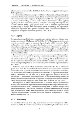 CHAPTER 3. THEORETICAL BACKGROUND
All applications are connected to the ESB, to do this Enterprise Application Integration
(EAI) is performed.
In a monolithic architecture, changes would need to be made in all the point-to-point
connections that lead back to this one system. This is an inefﬁcient way to use information,
as the business units are not integrated. As duplications of data will occur, higher costs will
be incurred for the handling as well as for the volumes. As mentioned before, applying
any changes to these monolithic systems is costly, time-consuming and complex (Choi,
Nazareth, and Jain, 2010). Legacy systems are too latent to enable the organizations to
respond quickly to changes in the environment, which is something that organizations
cannot afford any more in these dynamic economies. There is thus an increasing need for
companies to re-engineer information systems (Li et al., 2007).
3.2.2 Agility
Nowadays, increasing globalization, competitiveness and innovations are inherent to our
business environments (MacLennan and Van Belle, 2014). The fast-paced developments
in modern economies require an increased degree of agility within companies. Agility
can be deﬁned as the ability to recognize the changing business circumstances and react
to them by reconﬁguring operations, processes and business relationships as quickly as
possible. Service-Oriented Architecture (SOA) supports this agility as it enables changes
to be made quickly to IT applications in response to changing business conditions (Choi,
Nazareth, and Jain, 2010).
To survive in contemporary business environments, a company should integrate busi-
ness functions into one system to efﬁciently use information technology and share this
data with its customers and suppliers (Lee, Siau, and Hong, 2003). The Information Sys-
tem (IS) capabilities of an organization heavily affect the likelihood of successful infor-
mation exchange with partners as well as between systems within the organization (Touzi
et al., 2009).
As became clear earlier, SOA is based on the fundamental idea that an information
system is no more than a collection of services that are easily connectible, connected
and reused in order to provide a desired business solution. Because of these characteris-
tics, increased business-and-IT alignment can be achieved in an organization that adopts
the SOA (MacLennan and Van Belle, 2014). A new approach is employed in which an
“on-demand” IT environment comes into existence, in which IT ultimately supports the
business in its needs and requirements to respond to changes in the business environment
to keep the organization competitive in the market (Choi, Nazareth, and Jain, 2010).
The adoption of an SOA is different from other IT adoptions, as this is an architectural
style that affect the entire IS organization and how it responds to changes in business. SOA
can serve as a means to align a company’s IT strategy with its business strategy, which
in turn again increases a ﬁrm’s agility. This agility increases opportunities to be seized in
terms of an increase in market position and revenue, but also in technical aspects, such as
a decrease in time-to-market values and overall cost reductions through reuse of IT assets
(Birekul and Dogerliogl, 2011).
3.2.3 Reusability
The reusability of services form a big motivation for companies to implement a SOA
(Touzi et al., 2009). As individualized products are formed through combinations of stan-
9
 