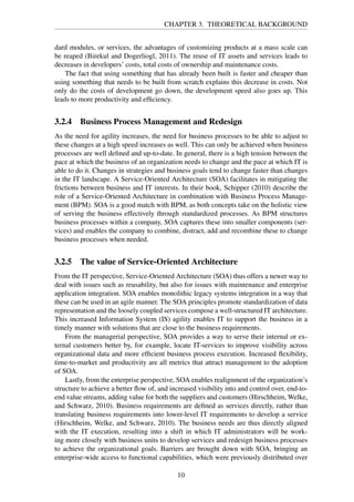 CHAPTER 3. THEORETICAL BACKGROUND
dard modules, or services, the advantages of customizing products at a mass scale can
be reaped (Birekul and Dogerliogl, 2011). The reuse of IT assets and services leads to
decreases in developers’ costs, total costs of ownership and maintenance costs.
The fact that using something that has already been built is faster and cheaper than
using something that needs to be built from scratch explains this decrease in costs. Not
only do the costs of development go down, the development speed also goes up. This
leads to more productivity and efﬁciency.
3.2.4 Business Process Management and Redesign
As the need for agility increases, the need for business processes to be able to adjust to
these changes at a high speed increases as well. This can only be achieved when business
processes are well deﬁned and up-to-date. In general, there is a high tension between the
pace at which the business of an organization needs to change and the pace at which IT is
able to do it. Changes in strategies and business goals tend to change faster than changes
in the IT landscape. A Service-Oriented Architecture (SOA) facilitates in mitigating the
frictions between business and IT interests. In their book, Schipper (2010) describe the
role of a Service-Oriented Architecture in combination with Business Process Manage-
ment (BPM). SOA is a good match with BPM, as both concepts take on the holistic view
of serving the business effectively through standardized processes. As BPM structures
business processes within a company, SOA captures these into smaller components (ser-
vices) and enables the company to combine, distract, add and recombine these to change
business processes when needed.
3.2.5 The value of Service-Oriented Architecture
From the IT perspective, Service-Oriented Architecture (SOA) thus offers a newer way to
deal with issues such as reusability, but also for issues with maintenance and enterprise
application integration. SOA enables monolithic legacy systems integration in a way that
these can be used in an agile manner. The SOA principles promote standardization of data
representation and the loosely coupled services compose a well-structured IT architecture.
This increased Information System (IS) agility enables IT to support the business in a
timely manner with solutions that are close to the business requirements.
From the managerial perspective, SOA provides a way to serve their internal or ex-
ternal customers better by, for example, locate IT-services to improve visibility across
organizational data and more efﬁcient business process execution. Increased ﬂexibility,
time-to-market and productivity are all metrics that attract management to the adoption
of SOA.
Lastly, from the enterprise perspective, SOA enables realignment of the organization’s
structure to achieve a better ﬂow of, and increased visibility into and control over, end-to-
end value streams, adding value for both the suppliers and customers (Hirschheim, Welke,
and Schwarz, 2010). Business requirements are deﬁned as services directly, rather than
translating business requirements into lower-level IT requirements to develop a service
(Hirschheim, Welke, and Schwarz, 2010). The business needs are thus directly aligned
with the IT execution, resulting into a shift in which IT administrators will be work-
ing more closely with business units to develop services and redesign business processes
to achieve the organizational goals. Barriers are brought down with SOA, bringing an
enterprise-wide access to functional capabilities, which were previously distributed over
10
 
