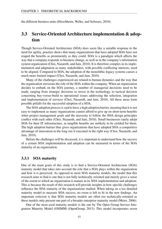 CHAPTER 3. THEORETICAL BACKGROUND
the different business units (Hirschheim, Welke, and Schwarz, 2010).
3.3 Service-Oriented Architecture implementation & adop-
tion
Though Service-Oriented Architecture (SOA) does seem like a suitable response to the
need for agility, practice shows that many organizations that have adopted SOA have not
reaped the beneﬁts as prominently as they could. SOA is a paradigm which affects the
way that a company responds to business change, as well as in the company’s information
system organization (Choi, Nazareth, and Jain, 2010). It is therefore complex in its imple-
mentation and adaptation as many stakeholders, with possible conﬂicting interests, need
to be aligned. Compared to SOA, the adoption of the monolithic legacy systems causes a
much more limited impact (Choi, Nazareth, and Jain, 2010).
Many of the challenges experienced are related to human dynamics and the way that
the organization envisions the role of the SOA within the company. When an organization
decides to embark on the SOA journey, a number of managerial decisions need to be
made, ranging from strategic decisions to invest in the technology, to tactical decision
concerning buy-versus-build to operational issues addressing the selection, integration
and implementation of services (Choi, Nazareth, and Jain, 2010). All these areas form
possible pitfalls for the successful adoption of a SOA.
The SOA adoption process is said to have a high adoption barrier, meaning that it is not
easy to implement as many organizations cannot afford to give up on short-term beneﬁts
when project management goals and the necessity to follow the SOA design principles
conﬂict with each other (Choi, Nazareth, and Jain, 2010). Small businesses rarely adopt
SOA for their IT infrastructure, as tangible beneﬁts are unlikely to be yielded for them.
The high adoption barrier thus gives organizations that have adopted SOA a competitive
advantage of innovation in the long run if executed in the right way (Choi, Nazareth, and
Jain, 2010).
Before the challenges will be discussed, it is important to understand how the success
of a certain SOA implementation and adoption can be measured in terms of the SOA
maturity of an organization.
3.3.1 SOA maturity
One of the main goals of this study is to ﬁnd a Service-Oriented Architecture (SOA)
maturity model that takes into account the role that a SOA plays within the organization
and how it is perceived. As opposed to most SOA maturity models, the model that this
research aims to ﬁnd is one that is not fully technically oriented and merely gives a sense
of the extent to which an organization is mature in its SOA implementation and adoption.
This is because the result of this research will provide insights in how speciﬁc challenges
inﬂuence the SOA maturity of the organizations studied. When taking on a too detailed
maturity model to measure SOA success, no room is left to ﬁt in the new ﬁndings. An
important criticism is that SOA maturity models are often too technically-oriented as
these models only present one part of a broader enterprise maturity model (Meier, 2006).
One of the most used maturity models is the one by The Open Group Service Inte-
gration Maturity Model (OSIMM) (OpenGroup, 2013). This model incorporates seven
11
 