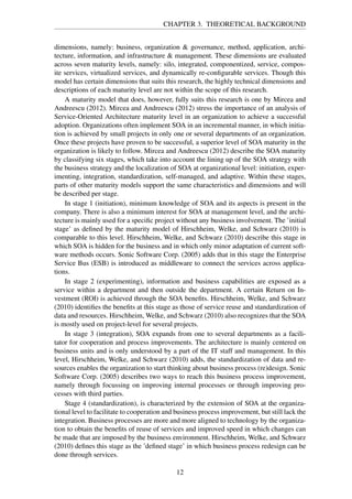 CHAPTER 3. THEORETICAL BACKGROUND
dimensions, namely: business, organization & governance, method, application, archi-
tecture, information, and infrastructure & management. These dimensions are evaluated
across seven maturity levels, namely: silo, integrated, componentized, service, compos-
ite services, virtualized services, and dynamically re-conﬁgurable services. Though this
model has certain dimensions that suits this research, the highly technical dimensions and
descriptions of each maturity level are not within the scope of this research.
A maturity model that does, however, fully suits this research is one by Mircea and
Andreescu (2012). Mircea and Andreescu (2012) stress the importance of an analysis of
Service-Oriented Architecture maturity level in an organization to achieve a successful
adoption. Organizations often implement SOA in an incremental manner, in which initia-
tion is achieved by small projects in only one or several departments of an organization.
Once these projects have proven to be successful, a superior level of SOA maturity in the
organization is likely to follow. Mircea and Andreescu (2012) describe the SOA maturity
by classifying six stages, which take into account the lining up of the SOA strategy with
the business strategy and the localization of SOA at organizational level: initiation, exper-
imenting, integration, standardization, self-managed, and adaptive. Within these stages,
parts of other maturity models support the same characteristics and dimensions and will
be described per stage.
In stage 1 (initiation), minimum knowledge of SOA and its aspects is present in the
company. There is also a minimum interest for SOA at management level, and the archi-
tecture is mainly used for a speciﬁc project without any business involvement. The ’initial
stage’ as deﬁned by the maturity model of Hirschheim, Welke, and Schwarz (2010) is
comparable to this level. Hirschheim, Welke, and Schwarz (2010) describe this stage in
which SOA is hidden for the business and in which only minor adaptation of current soft-
ware methods occurs. Sonic Software Corp. (2005) adds that in this stage the Enterprise
Service Bus (ESB) is introduced as middleware to connect the services across applica-
tions.
In stage 2 (experimenting), information and business capabilities are exposed as a
service within a department and then outside the department. A certain Return on In-
vestment (ROI) is achieved through the SOA beneﬁts. Hirschheim, Welke, and Schwarz
(2010) identiﬁes the beneﬁts at this stage as those of service reuse and standardization of
data and resources. Hirschheim, Welke, and Schwarz (2010) also recognizes that the SOA
is mostly used on project-level for several projects.
In stage 3 (integration), SOA expands from one to several departments as a facili-
tator for cooperation and process improvements. The architecture is mainly centered on
business units and is only understood by a part of the IT staff and management. In this
level, Hirschheim, Welke, and Schwarz (2010) adds, the standardization of data and re-
sources enables the organization to start thinking about business process (re)design. Sonic
Software Corp. (2005) describes two ways to reach this business process improvement,
namely through focussing on improving internal processes or through improving pro-
cesses with third parties.
Stage 4 (standardization), is characterized by the extension of SOA at the organiza-
tional level to facilitate to cooperation and business process improvement, but still lack the
integration. Business processes are more and more aligned to technology by the organiza-
tion to obtain the beneﬁts of reuse of services and improved speed in which changes can
be made that are imposed by the business environment. Hirschheim, Welke, and Schwarz
(2010) deﬁnes this stage as the ’deﬁned stage’ in which business process redesign can be
done through services.
12
 