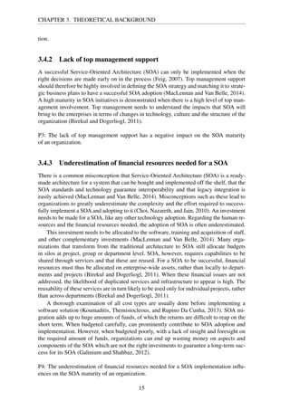 CHAPTER 3. THEORETICAL BACKGROUND
tion.
3.4.2 Lack of top management support
A successful Service-Oriented Architecture (SOA) can only be implemented when the
right decisions are made early on in the process (Feig, 2007). Top management support
should therefore be highly involved in deﬁning the SOA strategy and matching it to strate-
gic business plans to have a successful SOA adoption (MacLennan and Van Belle, 2014).
A high maturity in SOA initiatives is demonstrated when there is a high level of top man-
agement involvement. Top management needs to understand the impacts that SOA will
bring to the enterprises in terms of changes in technology, culture and the structure of the
organization (Birekul and Dogerliogl, 2011).
P3: The lack of top management support has a negative impact on the SOA maturity
of an organization.
3.4.3 Underestimation of ﬁnancial resources needed for a SOA
There is a common misconception that Service-Oriented Architecture (SOA) is a ready-
made architecture for a system that can be bought and implemented off the shelf, that the
SOA standards and technology guarantee interoperability and that legacy integration is
easily achieved (MacLennan and Van Belle, 2014). Misconceptions such as these lead to
organizations to greatly underestimate the complexity and the effort required to success-
fully implement a SOA and adopting to it (Choi, Nazareth, and Jain, 2010). An investment
needs to be made for a SOA, like any other technology adoption. Regarding the human re-
sources and the ﬁnancial resources needed, the adoption of SOA is often underestimated.
This investment needs to be allocated to the software, training and acquisition of staff,
and other complementary investments (MacLennan and Van Belle, 2014). Many orga-
nizations that transform from the traditional architecture to SOA still allocate budgets
in silos at project, group or department level. SOA, however, requires capabilities to be
shared through services and that these are reused. For a SOA to be successful, ﬁnancial
resources must thus be allocated on enterprise-wide assets, rather than locally to depart-
ments and projects (Birekul and Dogerliogl, 2011). When these ﬁnancial issues are not
addressed, the likelihood of duplicated services and infrastructure to appear is high. The
reusability of these services are in turn likely to be used only for individual projects, rather
than across departments (Birekul and Dogerliogl, 2011).
A thorough examination of all cost types are usually done before implementing a
software solution (Koumaditis, Themistocleous, and Rupino Da Cunha, 2013). SOA mi-
gration adds up to huge amounts of funds, of which the returns are difﬁcult to reap on the
short term. When budgeted carefully, can prominently contribute to SOA adoption and
implementation. However, when budgeted poorly, with a lack of insight and foresight on
the required amount of funds, organizations can end up wasting money on aspects and
components of the SOA which are not the right investments to guarantee a long-term suc-
cess for its SOA (Galinium and Shahbaz, 2012).
P4: The underestimation of ﬁnancial resources needed for a SOA implementation inﬂu-
ences on the SOA maturity of an organization.
15
 