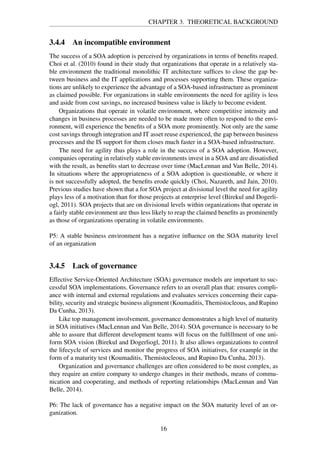 CHAPTER 3. THEORETICAL BACKGROUND
3.4.4 An incompatible environment
The success of a SOA adoption is perceived by organizations in terms of beneﬁts reaped.
Choi et al. (2010) found in their study that organizations that operate in a relatively sta-
ble environment the traditional monolithic IT architecture sufﬁces to close the gap be-
tween business and the IT applications and processes supporting them. These organiza-
tions are unlikely to experience the advantage of a SOA-based infrastructure as prominent
as claimed possible. For organizations in stable environments the need for agility is less
and aside from cost savings, no increased business value is likely to become evident.
Organizations that operate in volatile environment, where competitive intensity and
changes in business processes are needed to be made more often to respond to the envi-
ronment, will experience the beneﬁts of a SOA more prominently. Not only are the same
cost savings through integration and IT asset reuse experienced, the gap between business
processes and the IS support for them closes much faster in a SOA-based infrastructure.
The need for agility thus plays a role in the success of a SOA adoption. However,
companies operating in relatively stable environments invest in a SOA and are dissatisﬁed
with the result, as beneﬁts start to decrease over time (MacLennan and Van Belle, 2014).
In situations where the appropriateness of a SOA adoption is questionable, or where it
is not successfully adopted, the beneﬁts erode quickly (Choi, Nazareth, and Jain, 2010).
Previous studies have shown that a for SOA project at divisional level the need for agility
plays less of a motivation than for those projects at enterprise level (Birekul and Dogerli-
ogl, 2011). SOA projects that are on divisional levels within organizations that operate in
a fairly stable environment are thus less likely to reap the claimed beneﬁts as prominently
as those of organizations operating in volatile environments.
P5: A stable business environment has a negative inﬂuence on the SOA maturity level
of an organization
3.4.5 Lack of governance
Effective Service-Oriented Architecture (SOA) governance models are important to suc-
cessful SOA implementations. Governance refers to an overall plan that: ensures compli-
ance with internal and external regulations and evaluates services concerning their capa-
bility, security and strategic business alignment (Koumaditis, Themistocleous, and Rupino
Da Cunha, 2013).
Like top management involvement, governance demonstrates a high level of maturity
in SOA initiatives (MacLennan and Van Belle, 2014). SOA governance is necessary to be
able to assure that different development teams will focus on the fulﬁllment of one uni-
form SOA vision (Birekul and Dogerliogl, 2011). It also allows organizations to control
the lifecycle of services and monitor the progress of SOA initiatives, for example in the
form of a maturity test (Koumaditis, Themistocleous, and Rupino Da Cunha, 2013).
Organization and governance challenges are often considered to be most complex, as
they require an entire company to undergo changes in their methods, means of commu-
nication and cooperating, and methods of reporting relationships (MacLennan and Van
Belle, 2014).
P6: The lack of governance has a negative impact on the SOA maturity level of an or-
ganization.
16
 
