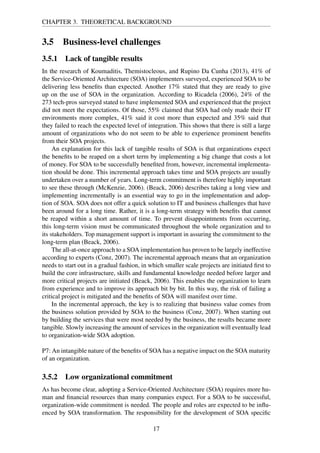 CHAPTER 3. THEORETICAL BACKGROUND
3.5 Business-level challenges
3.5.1 Lack of tangible results
In the research of Koumaditis, Themistocleous, and Rupino Da Cunha (2013), 41% of
the Service-Oriented Architecture (SOA) implementers surveyed, experienced SOA to be
delivering less beneﬁts than expected. Another 17% stated that they are ready to give
up on the use of SOA in the organization. According to Ricadela (2006), 24% of the
273 tech-pros surveyed stated to have implemented SOA and experienced that the project
did not meet the expectations. Of those, 55% claimed that SOA had only made their IT
environments more complex, 41% said it cost more than expected and 35% said that
they failed to reach the expected level of integration. This shows that there is still a large
amount of organizations who do not seem to be able to experience prominent beneﬁts
from their SOA projects.
An explanation for this lack of tangible results of SOA is that organizations expect
the beneﬁts to be reaped on a short term by implementing a big change that costs a lot
of money. For SOA to be successfully beneﬁted from, however, incremental implementa-
tion should be done. This incremental approach takes time and SOA projects are usually
undertaken over a number of years. Long-term commitment is therefore highly important
to see these through (McKenzie, 2006). (Beack, 2006) describes taking a long view and
implementing incrementally is an essential way to go in the implementation and adop-
tion of SOA. SOA does not offer a quick solution to IT and business challenges that have
been around for a long time. Rather, it is a long-term strategy with beneﬁts that cannot
be reaped within a short amount of time. To prevent disappointments from occurring,
this long-term vision must be communicated throughout the whole organization and to
its stakeholders. Top management support is important in assuring the commitment to the
long-term plan (Beack, 2006).
The all-at-once approach to a SOA implementation has proven to be largely ineffective
according to experts (Conz, 2007). The incremental approach means that an organization
needs to start out in a gradual fashion, in which smaller scale projects are initiated ﬁrst to
build the core infrastructure, skills and fundamental knowledge needed before larger and
more critical projects are initiated (Beack, 2006). This enables the organization to learn
from experience and to improve its approach bit by bit. In this way, the risk of failing a
critical project is mitigated and the beneﬁts of SOA will manifest over time.
In the incremental approach, the key is to realizing that business value comes from
the business solution provided by SOA to the business (Conz, 2007). When starting out
by building the services that were most needed by the business, the results became more
tangible. Slowly increasing the amount of services in the organization will eventually lead
to organization-wide SOA adoption.
P7: An intangible nature of the beneﬁts of SOA has a negative impact on the SOA maturity
of an organization.
3.5.2 Low organizational commitment
As has become clear, adopting a Service-Oriented Architecture (SOA) requires more hu-
man and ﬁnancial resources than many companies expect. For a SOA to be successful,
organization-wide commitment is needed. The people and roles are expected to be inﬂu-
enced by SOA transformation. The responsibility for the development of SOA speciﬁc
17
 
